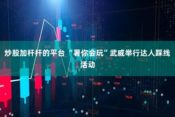 炒股加杆杆的平台 “暑你会玩”武威举行达人踩线活动