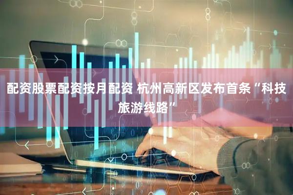 配资股票配资按月配资 杭州高新区发布首条“科技旅游线路”