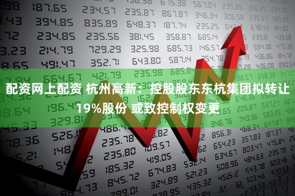 配资网上配资 杭州高新：控股股东东杭集团拟转让19%股份 或致控制权变更