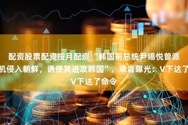 配资股票配资按月配资 “韩国前总统尹锡悦曾派无人机侵入朝鲜，诱使其进攻韩国”，录音曝光：V下达了命令