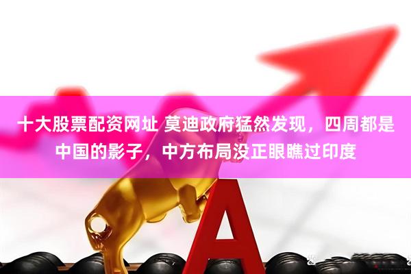 十大股票配资网址 莫迪政府猛然发现，四周都是中国的影子，中方布局没正眼瞧过印度
