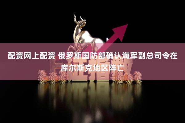 配资网上配资 俄罗斯国防部确认海军副总司令在库尔斯克地区阵亡