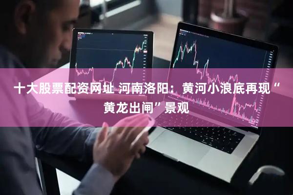 十大股票配资网址 河南洛阳：黄河小浪底再现“黄龙出闸”景观
