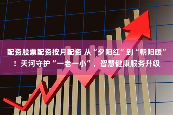 配资股票配资按月配资 从“夕阳红”到“朝阳暖”！天河守护“一老一小”，智慧健康服务升级