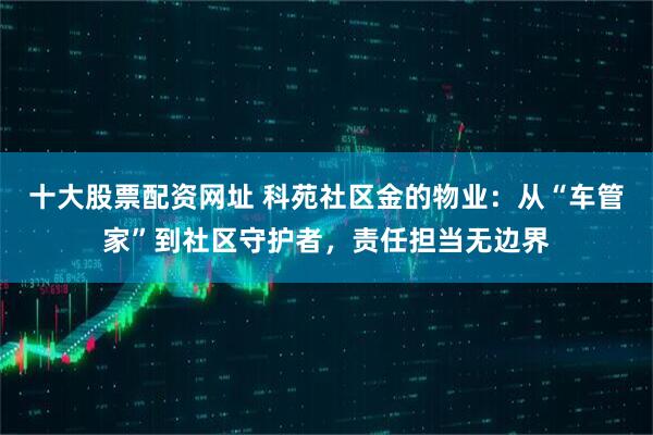 十大股票配资网址 科苑社区金的物业：从“车管家”到社区守护者，责任担当无边界