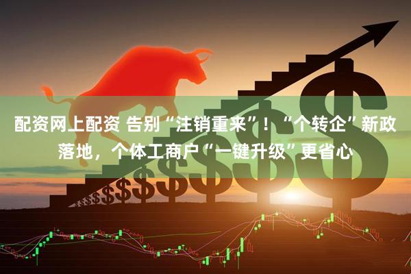 配资网上配资 告别“注销重来”！“个转企”新政落地，个体工商户“一键升级”更省心
