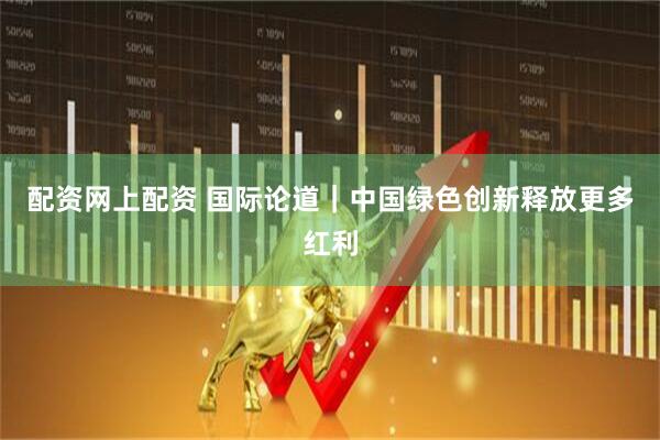 配资网上配资 国际论道｜中国绿色创新释放更多红利