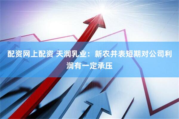 配资网上配资 天润乳业：新农并表短期对公司利润有一定承压