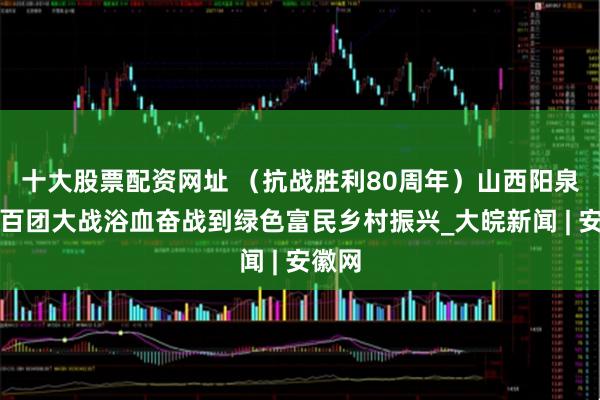 十大股票配资网址 （抗战胜利80周年）山西阳泉：从百团大战浴血奋战到绿色富民乡村振兴_大皖新闻 | 安徽网