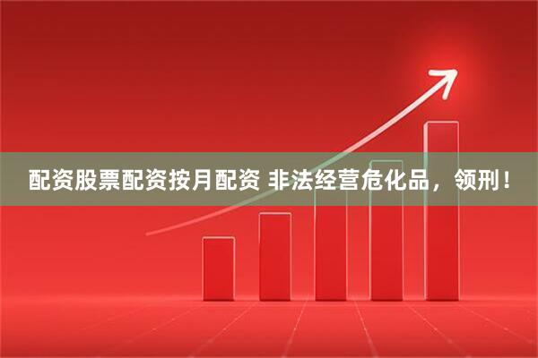配资股票配资按月配资 非法经营危化品，领刑！