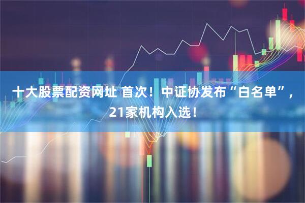 十大股票配资网址 首次！中证协发布“白名单”，21家机构入选！