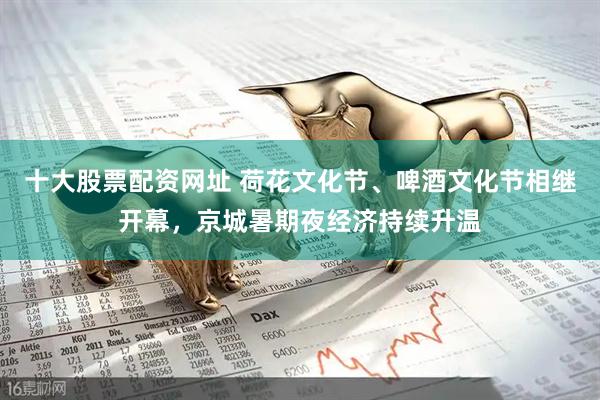 十大股票配资网址 荷花文化节、啤酒文化节相继开幕，京城暑期夜经济持续升温