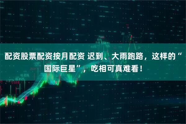 配资股票配资按月配资 迟到、大雨跑路，这样的“国际巨星”，吃相可真难看！