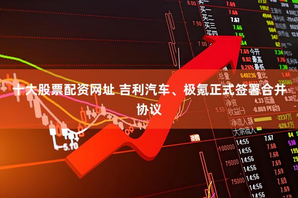 十大股票配资网址 吉利汽车、极氪正式签署合并协议