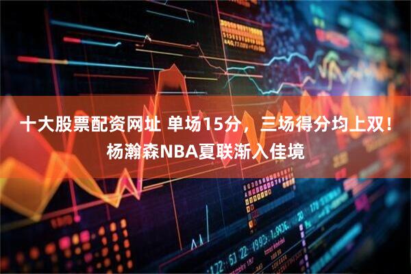 十大股票配资网址 单场15分，三场得分均上双！杨瀚森NBA夏联渐入佳境