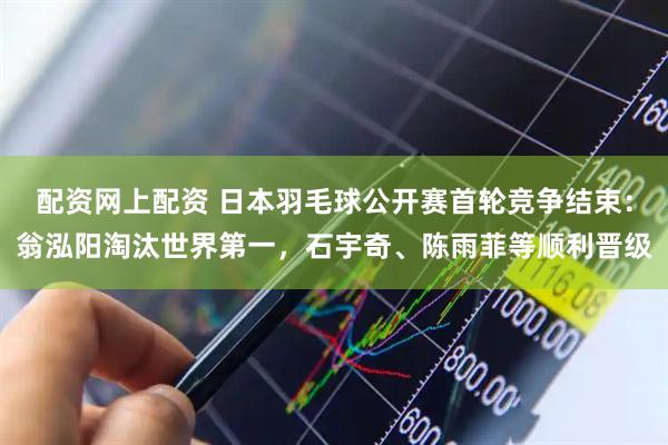 配资网上配资 日本羽毛球公开赛首轮竞争结束：翁泓阳淘汰世界第一，石宇奇、陈雨菲等顺利晋级