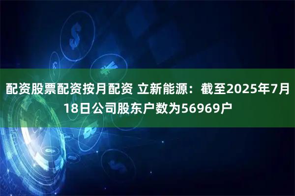 配资股票配资按月配资 立新能源：截至2025年7月18日公司股东户数为56969户