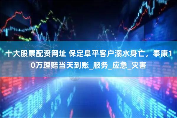十大股票配资网址 保定阜平客户溺水身亡，泰康10万理赔当天到账_服务_应急_灾害