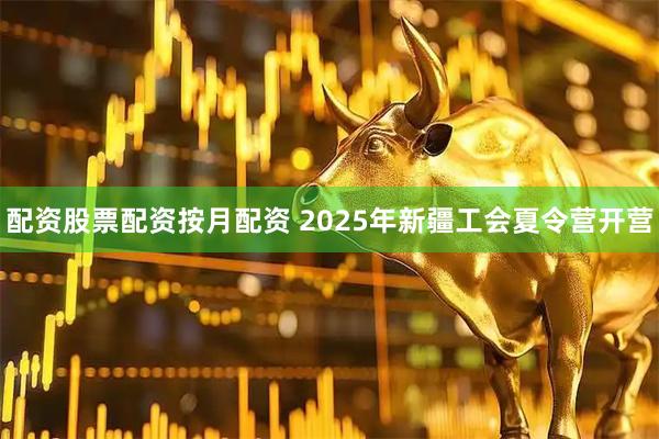 配资股票配资按月配资 2025年新疆工会夏令营开营
