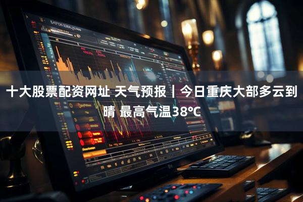 十大股票配资网址 天气预报｜今日重庆大部多云到晴 最高气温38℃