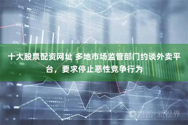 十大股票配资网址 多地市场监管部门约谈外卖平台，要求停止恶性竞争行为