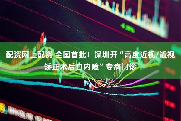 配资网上配资 全国首批！深圳开“高度近视/近视矫正术后白内障”专病门诊