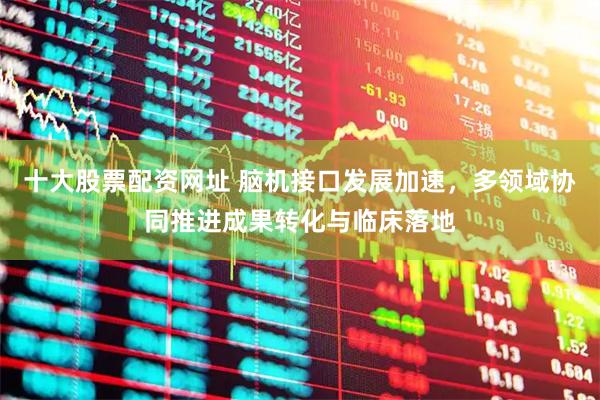 十大股票配资网址 脑机接口发展加速，多领域协同推进成果转化与临床落地