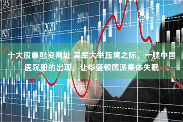 十大股票配资网址 美军大举压境之际，一艘中国医院船的出现，让华盛顿鹰派集体失眠