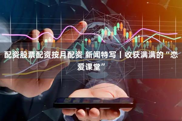 配资股票配资按月配资 新闻特写丨收获满满的“恋爱课堂”