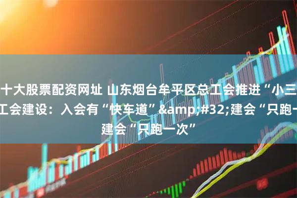 十大股票配资网址 山东烟台牟平区总工会推进“小三级”工会建设：入会有“快车道”&#32;建会“只跑一次”