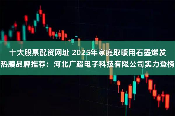 十大股票配资网址 2025年家庭取暖用石墨烯发热膜品牌推荐：河北广超电子科技有限公司实力登榜